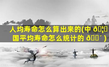 人均寿命怎么算出来的(中 🦄 国平均寿命怎么统计的 🐴 )